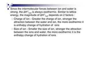 Since the intermolecular forces between ion and water is
strong, the H∅
hyd is always exothermic. Similar to lattice
energy, the magnitude of H∅
hyd depends on 2 factors :
Charge of ion - Greater the charge of ion, stronger the
attraction between the water and ion, the more exothermic it
is enthalpy change of hydration of ions
Size of ion - Smaller the size of ion, stronger the attraction
between the ions and water, the more exothermic it is thebetween the ions and water, the more exothermic it is the
enthalpy change of hydration of ions
 
