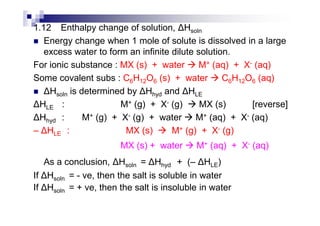 1.12 Enthalpy change of solution, Hsoln
Energy change when 1 mole of solute is dissolved in a large
excess water to form an infinite dilute solution.
For ionic substance : MX (s) + water M+ (aq) + X- (aq)
Some covalent subs : C6H12O6 (s) + water C6H12O6 (aq)
Hsoln is determined by Hhyd and HLE
HLE : M+ (g) + X- (g) MX (s) [reverse]
H : M+ (g) + X- (g) + water M+ (aq) + X- (aq)Hhyd : M+ (g) + X- (g) + water M+ (aq) + X- (aq)
– HLE : MX (s) M+ (g) + X- (g)
MX (s) + water M+ (aq) + X- (aq)
As a conclusion, Hsoln = Hhyd + (– HLE)
If Hsoln = - ve, then the salt is soluble in water
If Hsoln = + ve, then the salt is insoluble in water
 