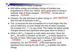 In the solubility of Group 2 sulphate
both lattice energy and enthalpy change of hydration are
proportional to of the ions. Hence, when going down to Group 2
sulphate, both of these energies . As the size of
metal ion ..
However, the rate decrease in lattice energy is
than the rate of decrease in H∅
hyd
This is because the size of sulphate ion is much larger than the
size of metal ions, so even though the size of cation increases,
decrease
increase
Less significant
size of metal ions, so even though the size of cation increases,
the increase of (r+ + r-) is very small. This makes the lattice energy
changes become less significant when goes down to Group 2.
While in H∅
hyd it depend on both cation and anion. Since the
H∅
hyd for anion is constant, so the H∅
hyd is mainly depend on
the size of cation. When goes down to Group 2, the metal ion size
. , making H∅
hyd become
exothermic. So, the . of the heat become more
significant thus causing the rate of H∅
hyd is greater than lattice
energy.
increase less
decrease
 