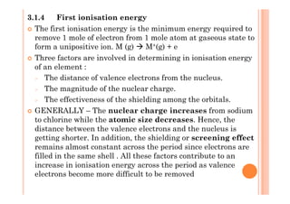 3.1.4 First ionisation energy
The first ionisation energy is the minimum energy required to
remove 1 mole of electron from 1 mole atom at gaseous state to
form a unipositive ion. M (g) M+(g) + e
Three factors are involved in determining in ionisation energy
of an element :
The distance of valence electrons from the nucleus.
The magnitude of the nuclear charge.
The effectiveness of the shielding among the orbitals.The effectiveness of the shielding among the orbitals.
GENERALLY – The nuclear charge increases from sodium
to chlorine while the atomic size decreases. Hence, the
distance between the valence electrons and the nucleus is
getting shorter. In addition, the shielding or screening effect
remains almost constant across the period since electrons are
filled in the same shell . All these factors contribute to an
increase in ionisation energy across the period as valence
electrons become more difficult to be removed
 