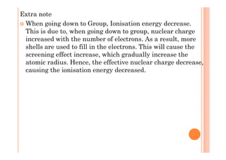 Extra note
When going down to Group, Ionisation energy decrease.
This is due to, when going down to group, nuclear charge
increased with the number of electrons. As a result, more
shells are used to fill in the electrons. This will cause the
screening effect increase, which gradually increase the
atomic radius. Hence, the effective nuclear charge decrease,
causing the ionisation energy decreased.
 