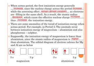 When across period, the first ionisation energy generally
……………, since the nuclear charge across the period …………..
while the screening effect …………………..…………. as electrons
are filling in the same shell. As a result, the atomic radius
………….. , which cause the effective nuclear charge ……………..
thus ………….. the ionisation energy.
There are some anomalies of the trend of ionisation energy when
across period. For example, in Period 3, The anomaly occur
between ionisation energy of magnesium – aluminium and also
phosphorous – sulphur.
increase increase
remain almost constant
decrease increase
increase
phosphorous – sulphur.
Supposedly, the ionisation energy of magnesium is lower than
aluminium, since the atomic radius of magnesium is …………….
than aluminium. The orbital diagram of electron valence for Mg
and Al are as below
3 s 3 p 3 s 3 p
magnesium aluminium
higher
 