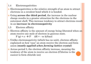 1.4 Electronegativities
Electronegativities is the relative strength of an atom to attract
electrons in a covalent bond which it is bonded.
Going across the third period, the increase in the nuclear
charge results in a greater attraction for the electrons in the
outermost shell. This increase tendency to attract electrons result
in an increase in electronegativity
1.5 Electron affinity
Electron affinity is the amount of energy being liberated when anElectron affinity is the amount of energy being liberated when an
atom receive one mole of electron in gaseous state.
F (g) + e- F- H = - ve kJ/mol
Unlike electronegativity (which has no unit), electron affinity
explained on how ‘easy’ an atom receive the electron and form
anion (mostly applied when forming lattice crystal)
Across period 3, the electron affinity increase, meaning the
tendency of the atom to receive an electron (Chlorine is the
easiest to form chloride ion)
 
