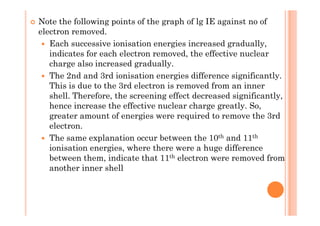 Note the following points of the graph of lg IE against no of
electron removed.
Each successive ionisation energies increased gradually,
indicates for each electron removed, the effective nuclear
charge also increased gradually.
The 2nd and 3rd ionisation energies difference significantly.
This is due to the 3rd electron is removed from an inner
shell. Therefore, the screening effect decreased significantly,
hence increase the effective nuclear charge greatly. So,
greater amount of energies were required to remove the 3rdgreater amount of energies were required to remove the 3rd
electron.
The same explanation occur between the 10th and 11th
ionisation energies, where there were a huge difference
between them, indicate that 11th electron were removed from
another inner shell
 