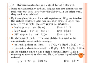 3.3.1 Oxidising and reducing ability of Period 3 element.
Since the ionisation of sodium, magnesium and aluminium are
relatively low, they tend to release electron. In the other word,
they tend to be oxidised.
By the angle of standard reduction potential, Eo
red, sodium has
the highest tendency to be oxidise as the Eo value is the most
negative. Thus metal are strong reducing agent
Na+ (aq) + e- ↔ Na (s) Eo = - 2.71 V
Mg2+ (aq) + 2 e- ↔ Mg (s) Eo = - 2.38 V
Al3+ (aq) + 3 e- ↔ Al (s) Eo = - 1.67 VAl3+ (aq) + 3 e- ↔ Al (s) Eo = - 1.67 V
It is because of the high oxidising ability, it is used in the
extraction for some metal. Example
Extracting titanium metal : TiCl4 + 2 Mg 2 MgCl2 + Ti
Extracting chromium metal : Cr2O3 + 2 Al Al2O3 + 2 Cr
As for chlorine, since it has a high electron affinity, it has a
tendency to receive an electron. Thus, chlorine is preferably to be
reduced.
Cl2 (g) + 2e- ↔ 2 Cl- (aq) Eo = + 1.36 V
 