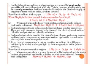 1. In the laboratory, sodium and potassium are normally kept under
paraffin oil to avoid contact with air. This is because alkali metals are
extremely reactive. Sodium burns brilliantly in air (limited supply of
oxygen) to form sodium oxide, a white powder.
Reaction of sodium with oxygen : 2 Na (s) + O2 (g) Na2O2 (s)
When Na2O2 is further heated, it decomposed to form Na2O
2 Na2O2 (s) 2 Na2O (s) + O2 (g)
(a) When sodium oxide dissolves in water, a strong alkali, sodium
hydroxide is formed. Na2O2 (s) + H2O (l) 2 NaOH (aq) + H2O2 (aq)
Sodium hydroxide and potassium hydroxide have similar properties.
They are both prepared industrially through the electrolysis of sodium
chloride and potassium chloride solutions.
Sodium hydroxide is used in the manufacture of soap and many organic
and inorganic compounds whereas potassium hydroxide is used as an
electrolyte in some storage batteries
2. Even though magnesium is not as reactive as sodium, it still burns
brilliantly in air with a bright light to from magnesium oxide (white
powder).
Reaction of magnesium with oxygen : 2 Mg (s) + O2 (g) 2 MgO (s)
(a) Magnesium oxide is a strong base and will dissolve slowly in water
to form magnesium hydroxide, a white solid suspension used to treat
acid indigestion MgO (s) + H2O (l) Mg(OH)2 (aq)
 