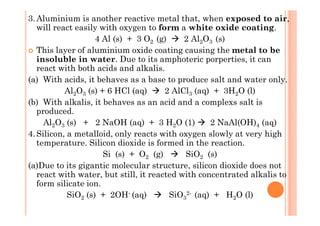 3.Aluminium is another reactive metal that, when exposed to air,
will react easily with oxygen to form a white oxide coating.
4 Al (s) + 3 O2 (g) 2 Al2O3 (s)
This layer of aluminium oxide coating causing the metal to be
insoluble in water. Due to its amphoteric porperties, it can
react with both acids and alkalis.
(a) With acids, it behaves as a base to produce salt and water only.
Al2O3 (s) + 6 HCl (aq) 2 AlCl3 (aq) + 3H2O (l)
(b) With alkalis, it behaves as an acid and a complexs salt is
produced.produced.
Al2O3 (s) + 2 NaOH (aq) + 3 H2O (1) 2 NaAl(OH)4 (aq)
4.Silicon, a metalloid, only reacts with oxygen slowly at very high
temperature. Silicon dioxide is formed in the reaction.
Si (s) + O2 (g) SiO2 (s)
(a)Due to its gigantic molecular structure, silicon dioxide does not
react with water, but still, it reacted with concentrated alkalis to
form silicate ion.
SiO2 (s) + 2OH- (aq) SiO3
2- (aq) + H2O (l)
 