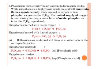 5.Phosphorus burns readily in air (oxygen) to form acidic oxides.
White phosphorus is a highly toxic substance and will burst into
flames spontaneously when exposed to oxygen to form
phosphorus pentoxide, P4O10. If a limited supply of oxygen
is used during burning, a lower form of oxide, phosphorus
trioxide, P4O6, is produced.
Phosphorous burned with excess oxygen :
P4 (s) + 5 O2 (g) P4O10 (s)
Phosphorous burned with limited oxygen :
P4 (s) + 3 O2 (g) P4O6 (s)
(a) Both oxides are acidic and will dissolve in water to form the
corresponding acids.
Phosphorous pentoxide :
P4O10 (s) + 6 H2O (l) 4 H3PO4 (aq) [Phosphoric acid]
Phosphorous trioxide :
P4O6 (s) + 6 H2O (l) 4 H3PO3 (aq) [Phosphorous acid]
 
