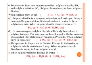 6.Sulphur can from two important oxides, sulphur dioxide, SO2,
and sulphur trioxide, SO3. Sulphur burns in air to form sulphur
dioxide.
When sulphur burn in air : S (s) + O2 (g) SO2 (g)
(a) Sulphur dioxide is a pungent, colourless and toxic gas. Being a
non-metallic gas, sulphur dioxide dissolves in water to form
sulphurous acid. When sulphur dioxide dissolve in water :
SO2 (g) + H2O (l) H2SO3 (aq)
(b) In excess oxygen, sulphur dioxide will slowly be oxidised to(b) In excess oxygen, sulphur dioxide will slowly be oxidised to
sulphur trioxide. The reaction can be enhanced with the presence
of a catalyst like platinum or vanadium (V) oxide. When sulphur
burn in excess air : 2 SO2 (g) + O2 (g) 2 SO3 (g)
This process in important in Contact Process in industries as
sulphuric acid is made in such way. When sulphur trioxide
dissolves in water to form sulphuric acid.
When sulphur trioxide dissolve in water :
SO3 (g) + H2O (l) H2SO4 (aq)
 