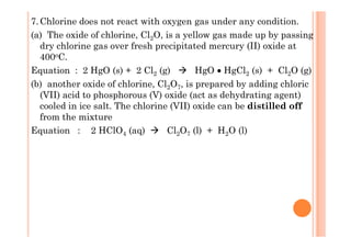 7.Chlorine does not react with oxygen gas under any condition.
(a) The oxide of chlorine, Cl2O, is a yellow gas made up by passing
dry chlorine gas over fresh precipitated mercury (II) oxide at
400oC.
Equation : 2 HgO (s) + 2 Cl2 (g) HgO • HgCl2 (s) + Cl2O (g)
(b) another oxide of chlorine, Cl2O7, is prepared by adding chloric
(VII) acid to phosphorous (V) oxide (act as dehydrating agent)
cooled in ice salt. The chlorine (VII) oxide can be distilled off
from the mixture
Equation : 2 HClO4 (aq) Cl2O7 (l) + H2O (l)
 