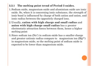 3.3.1 The melting point trend of Period 3 oxides.
1.Sodium oxide, magnesium oxide and aluminium oxide are ionic
oxide. So, when it is concerning ionic substance, the strength of
ionic bond is influenced by charge of both cation and anion, and
ionic radius between the oppositely charged ions.
2.Usually, cation with high charge and small radius and
anion with high charge small radius has a greater
electrostatic attraction forces between them, hence a higher
melting point
3.Since sodium ion (Na+) in sodium oxide has a smaller charge3.Since sodium ion (Na+) in sodium oxide has a smaller charge
and greater cationic radius compare to magnesium ion (Mg2+)
in magnesium oxide, so the melting point of sodium oxide is
expected to be lower than magnesium oxide.
 