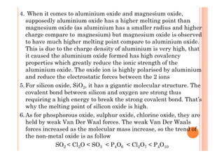 4. When it comes to aluminium oxide and magnesium oxide,
supposedly aluminium oxide has a higher melting point than
magnesium oxide (as aluminium has a smaller radius and higher
charge compare to magnesium) but magnesium oxide is observed
to have much higher melting point compare to aluminium oxide.
This is due to the charge density of aluminium is very high, that
it caused the aluminium oxide formed has high covalency
properties which greatly reduce the ionic strength of the
aluminium oxide. The oxide ion is highly polarised by aluminium
and reduce the electrostatic forces between the 2 ionsand reduce the electrostatic forces between the 2 ions
5.For silicon oxide, SiO2, it has a gigantic molecular structure. The
covalent bond between silicon and oxygen are strong thus
requiring a high energy to break the strong covalent bond. That’s
why the melting point of silicon oxide is high.
6.As for phosphorous oxide, sulphur oxide, chlorine oxide, they are
held by weak Van Der Waal forces. The weak Van Der Waals
forces increased as the molecular mass increase, so the trend of
the non-metal oxide is as follow
SO2 < Cl2O < SO3 < P4O6 < Cl2O7 < P4O10
 