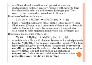 1. Alkali metal such as sodium and potassium are very
electropositive metal. It reacts vigorously with water to form
basic hydroxide solution and releases hydrogen gas. The
reactivity increases when goes down to Group 1.
Reaction of sodium with water :
2 Na (s) + 2 H2O (l) 2 NaOH (aq) + H2 (g)
2. Since Group 2 metal (earth alkali metal) is less reactive than
alkali metal (Group 1), so a certain condition must be obeyed in
order for Group 2 to react. For magnesium, it reacted slowly
with steam to form magnesium hydroxide and hydrogen gas
Reaction of magnesium with steam :Reaction of magnesium with steam :
Mg (s) + 2 H2O (g) Mg(OH)2 (aq) + H2 (g)
3 Aluminium is a Group 13 element. In nature, its principal ore is
bauxite, Al2O3.2H2O. As we move across the Periodic Table from
left to right in a given period, there is a gradual decrease in
metallic properties. So, although aluminium is regarded as
reactive metal, it is not as reactive as sodium or
magnesium. It does not react with water because it has a
protective layer (oxide) on its surface
 