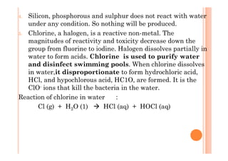 4. Silicon, phosphorous and sulphur does not react with water
under any condition. So nothing will be produced.
5. Chlorine, a halogen, is a reactive non-metal. The
magnitudes of reactivity and toxicity decrease down the
group from fluorine to iodine. Halogen dissolves partially in
water to form acids. Chlorine is used to purify water
and disinfect swimming pools. When chlorine dissolves
in water,it disproportionate to form hydrochloric acid,
HCl, and hypochlorous acid, HC1O, are formed. It is theHCl, and hypochlorous acid, HC1O, are formed. It is the
ClO- ions that kill the bacteria in the water.
Reaction of chlorine in water :
Cl (g) + H2O (1) HCl (aq) + HOCl (aq)
 