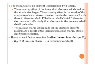 The atomic size of an element is determined by 2 factors.
The screening effect of the inner shell electrons which makes
the atomic size larger. The screening effect is the result of the
mutual repulsion between the electrons in the inner shell with
those in the outer shell. Filled inner shells “shield” the outer
electrons more effectively than electrons in the same sub-shell
shield each other.
The nuclear charge which pulls all the electrons closer to
nucleus. As a result of the increasing nuclear charge, atomic
size becomes smaller.size becomes smaller.
Hence when 2 factors combine effective nuclear charge, Zeff
Zeff = Z (nuclear charge) – σ (screening constant)
 