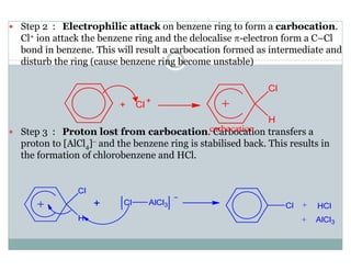 Step 2 : Electrophilic attack on benzene ring to form a carbocation.
Cl+ ion attack the benzene ring and the delocalise π-electron form a C–Cl
bond in benzene. This will result a carbocation formed as intermediate and
disturb the ring (cause benzene ring become unstable)
Step 3 : Proton lost from carbocation. Carbocation transfers a
proton to [AlCl4]− and the benzene ring is stabilised back. This results in
the formation of chlorobenzene and HCl.
 