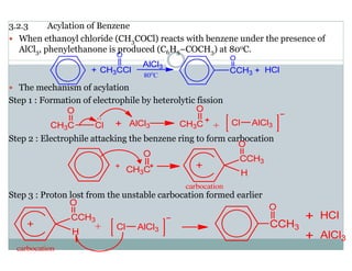 3.2.3 Acylation of Benzene
When ethanoyl chloride (CH3COCl) reacts with benzene under the presence of
AlCl3, phenylethanone is produced (C6H5–COCH3) at 80oC.
The mechanism of acylation
Step 1 : Formation of electrophile by heterolytic fission
Step 2 : Electrophile attacking the benzene ring to form carbocation
Step 3 : Proton lost from the unstable carbocation formed earlier
 