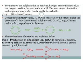 For nitration and sulphonation of benzene, halogen carrier is not used, as
the reagent used for the reaction is an acid. The mechanism of nitration
and sulphonation are also nearly similar to each other.
3.2.4 Nitration of benzene
Concentrated nitric (V) acid, HNO3 will only react with benzene under the
presence of a little concentrated sulphuric acid (H2SO4) at 55oC heated
under reflux, to produce nitrobenzene
The mechanisms of nitration are explained below
Step 1 : Production of nitronium ion, NO2
+. In nitration of benzene,
nitric (V) acid act as Bronsted-Lowry base where it accept a proton
donated by sulphuric acid
 