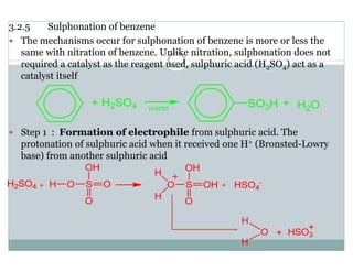 3.2.5 Sulphonation of benzene
The mechanisms occur for sulphonation of benzene is more or less the
same with nitration of benzene. Unlike nitration, sulphonation does not
required a catalyst as the reagent used, sulphuric acid (H2SO4) act as a
catalyst itself
Step 1 : Formation of electrophile from sulphuric acid. The
protonation of sulphuric acid when it received one H+ (Bronsted-Lowry
base) from another sulphuric acid
 