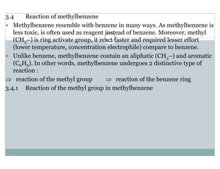 3.4 Reaction of methylbenzene
Methylbenzene resemble with benzene in many ways. As methylbenzene is
less toxic, is often used as reagent instead of benzene. Moreover, methyl
(CH3–) is ring activate group, it react faster and required lesser effort
(lower temperature, concentration electrophile) compare to benzene.
Unlike benzene, methylbenzene contain an aliphatic (CH3–) and aromatic
(C6H6). In other words, methylbenzene undergoes 2 distinctive type of
reaction :
⇒ reaction of the methyl group ⇒ reaction of the benzene ring
3.4.1 Reaction of the methyl group in methylbenzene
 