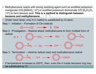 Methylbenzene reacts with strong oxidising agent such as acidified potassium
manganate (VII) [KMnO4 / H+] or acidified potassium dichromate (VI) [K2Cr2O7
/ H+] to form benzoic acid. This is a method to distinguish between
benzene and methylbenzene.
Under room temp, only H in methyl is substituted by Cl atom.
Step 1 : Initiation – Formation of Cl• (radical)
Step 2 : Propagation – Radical attack methylbenzene to form multiple form of
radical
Step 3 : Termination – chlorine radical react and methylbenzene radical
If temperature increases to 200oC, then, even the H inside benzene ring may
be substituted by Cl.
 