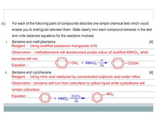 Reagent : Using acidified potassium manganate (VII)
Observation : methylbenzene will decolourised purple colour of acidified KMnO4, while
benzene will not.
Equation :
Reagent : Using nitric acid catalysed by concentrated sulphuric acid under reflux
Observation : benzene will turn from colourless to yellow liquid while cycloalkane will
remain colourless
Equation :
 