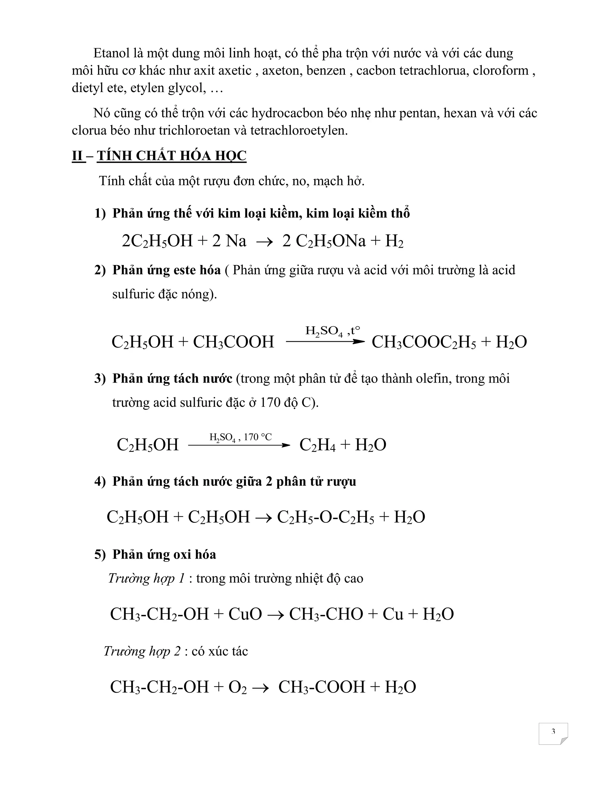 3
Etanol là một dung môi linh hoạt, có thể pha trộn với nước và với các dung
môi hữu cơ khác như axit axetic , axeton, benzen , cacbon tetrachlorua, cloroform ,
dietyl ete, etylen glycol, …
Nó cũng có thể trộn với các hydrocacbon béo nhẹ như pentan, hexan và với các
clorua béo như trichloroetan và tetrachloroetylen.
II – TÍNH CHẤT HÓA HỌC
Tính chất của một rượu đơn chức, no, mạch hở.
1) Phản ứng thế với kim loại kiềm, kim loại kiềm thổ
2C2H5OH + 2 Na  2 C2H5ONa + H2
2) Phản ứng este hóa ( Phản ứng giữa rượu và acid với môi trường là acid
sulfuric đặc nóng).
C2H5OH + CH3COOH
H2SO4 ,t°
CH3COOC2H5 + H2O
3) Phản ứng tách nước (trong một phân tử để tạo thành olefin, trong môi
trường acid sulfuric đặc ở 170 độ C).
C2H5OH
H2SO4 , 170 °C
C2H4 + H2O
4) Phản ứng tách nước giữa 2 phân tử rượu
C2H5OH + C2H5OH  C2H5-O-C2H5 + H2O
5) Phản ứng oxi hóa
Trường hợp 1 : trong môi trường nhiệt độ cao
CH3-CH2-OH + CuO  CH3-CHO + Cu + H2O
Trường hợp 2 : có xúc tác
CH3-CH2-OH + O2  CH3-COOH + H2O
 