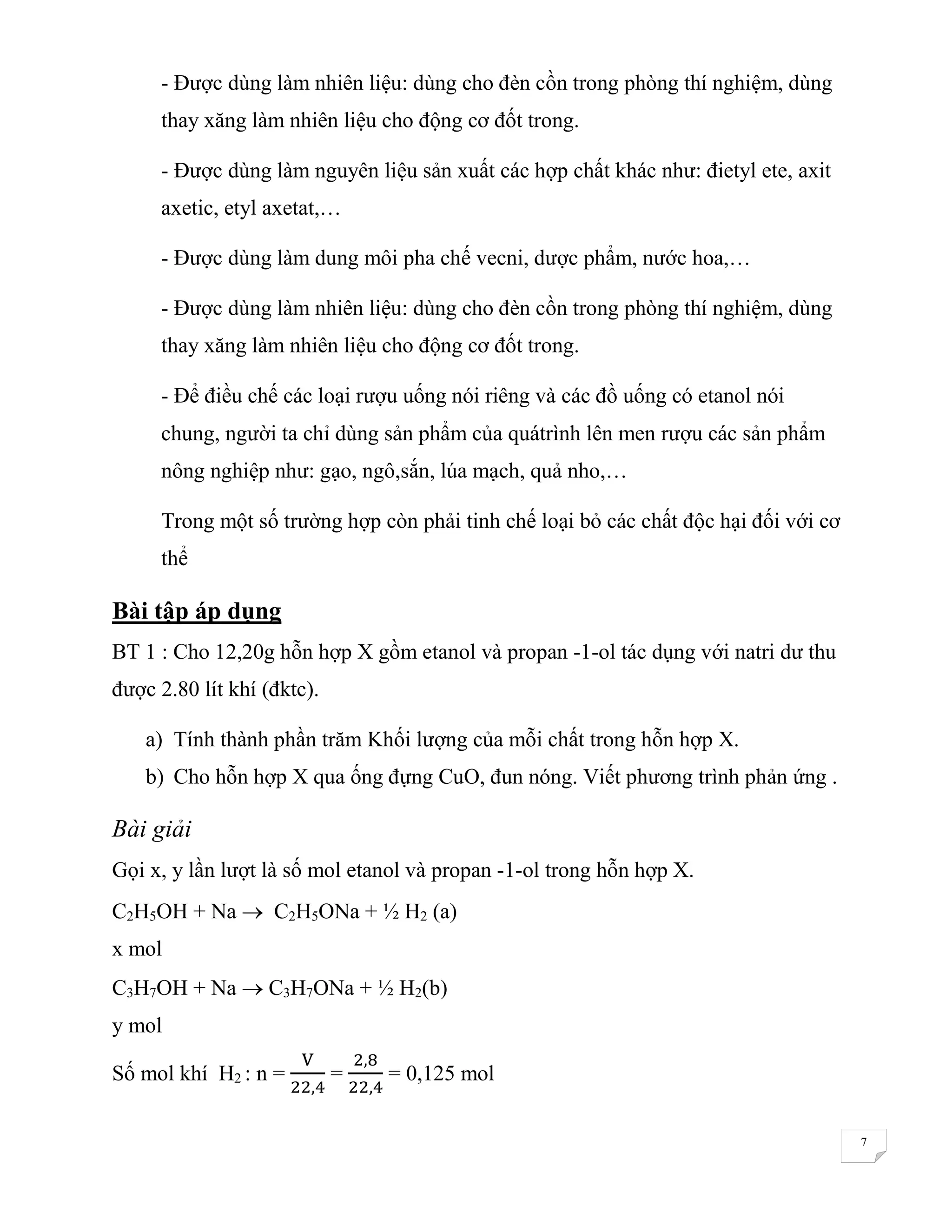 7
- Được dùng làm nhiên liệu: dùng cho đèn cồn trong phòng thí nghiệm, dùng
thay xăng làm nhiên liệu cho động cơ đốt trong.
- Được dùng làm nguyên liệu sản xuất các hợp chất khác như: đietyl ete, axit
axetic, etyl axetat,…
- Được dùng làm dung môi pha chế vecni, dược phẩm, nước hoa,…
- Được dùng làm nhiên liệu: dùng cho đèn cồn trong phòng thí nghiệm, dùng
thay xăng làm nhiên liệu cho động cơ đốt trong.
- Để điều chế các loại rượu uống nói riêng và các đồ uống có etanol nói
chung, người ta chỉ dùng sản phẩm của quátrình lên men rượu các sản phẩm
nông nghiệp như: gạo, ngô,sắn, lúa mạch, quả nho,…
Trong một số trường hợp còn phải tinh chế loại bỏ các chất độc hại đối với cơ
thể
Bài tập áp dụng
BT 1 : Cho 12,20g hỗn hợp X gồm etanol và propan -1-ol tác dụng với natri dư thu
được 2.80 lít khí (đktc).
a) Tính thành phần trăm Khối lượng của mỗi chất trong hỗn hợp X.
b) Cho hỗn hợp X qua ống đựng CuO, đun nóng. Viết phương trình phản ứng .
Bài giải
Gọi x, y lần lượt là số mol etanol và propan -1-ol trong hỗn hợp X.
C2H5OH + Na  C2H5ONa + ½ H2 (a)
x mol
C3H7OH + Na  C3H7ONa + ½ H2(b)
y mol
Số mol khí H2 : n =
V
22,4
=
2,8
22,4
= 0,125 mol
 