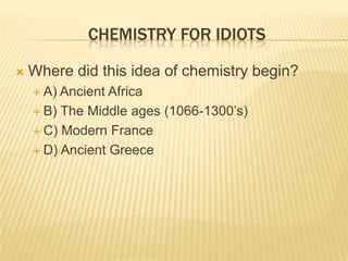 CHEMISTRY FOR IDIOTS
 Where did this idea of chemistry begin?
 A) Ancient Africa
 B) The Middle ages (1066-1300‟s)
 C) Modern France
 D) Ancient Greece
 