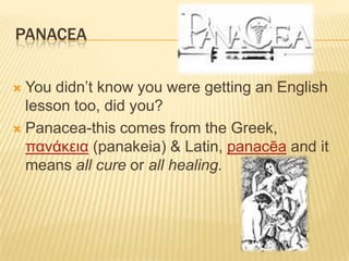 PANACEA
 You didn‟t know you were getting an English
lesson too, did you?
 Panacea-this comes from the Greek,
πανάκεια (panakeia) & Latin, panacēa and it
means all cure or all healing.
 