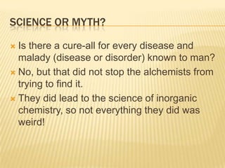 SCIENCE OR MYTH?
 Is there a cure-all for every disease and
malady (disease or disorder) known to man?
 No, but that did not stop the alchemists from
trying to find it.
 They did lead to the science of inorganic
chemistry, so not everything they did was
weird!
 