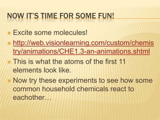 NOW IT’S TIME FOR SOME FUN!
 Excite some molecules!
 http://web.visionlearning.com/custom/chemis
try/animations/CHE1.3-an-animations.shtml
 This is what the atoms of the first 11
elements look like.
 Now try these experiments to see how some
common household chemicals react to
eachother…
 