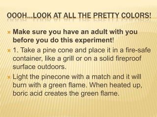 OOOH…LOOK AT ALL THE PRETTY COLORS!
 Make sure you have an adult with you
before you do this experiment!
 1. Take a pine cone and place it in a fire-safe
container, like a grill or on a solid fireproof
surface outdoors.
 Light the pinecone with a match and it will
burn with a green flame. When heated up,
boric acid creates the green flame.
 