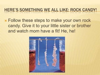 HERE’S SOMETHING WE ALL LIKE: ROCK CANDY!
 Follow these steps to make your own rock
candy. Give it to your little sister or brother
and watch mom have a fit! He, he!
 