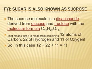 FYI: SUGAR IS ALSO KNOWN AS SUCROSE
 The sucrose molecule is a disaccharide
derived from glucose and fructose with the
molecular formula C12H22O11.
 That means that it is made from combining 12 atoms of
Carbon, 22 of Hydrogen and 11 of Oxygen!
 So, in this case 12 + 22 + 11 = 1!
 
