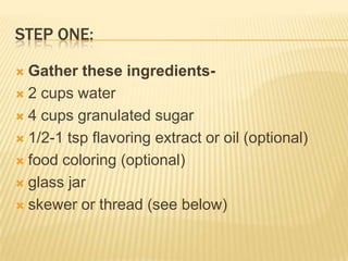 STEP ONE:
 Gather these ingredients-
 2 cups water
 4 cups granulated sugar
 1/2-1 tsp flavoring extract or oil (optional)
 food coloring (optional)
 glass jar
 skewer or thread (see below)
 