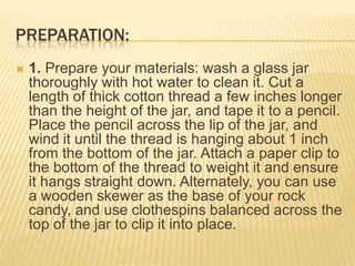 PREPARATION:
 1. Prepare your materials: wash a glass jar
thoroughly with hot water to clean it. Cut a
length of thick cotton thread a few inches longer
than the height of the jar, and tape it to a pencil.
Place the pencil across the lip of the jar, and
wind it until the thread is hanging about 1 inch
from the bottom of the jar. Attach a paper clip to
the bottom of the thread to weight it and ensure
it hangs straight down. Alternately, you can use
a wooden skewer as the base of your rock
candy, and use clothespins balanced across the
top of the jar to clip it into place.
 