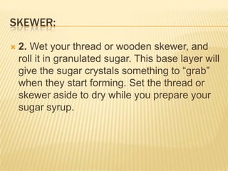 SKEWER:
 2. Wet your thread or wooden skewer, and
roll it in granulated sugar. This base layer will
give the sugar crystals something to “grab”
when they start forming. Set the thread or
skewer aside to dry while you prepare your
sugar syrup.
 