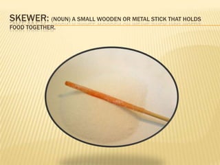 SKEWER: (NOUN) A SMALL WOODEN OR METAL STICK THAT HOLDS
FOOD TOGETHER.
 