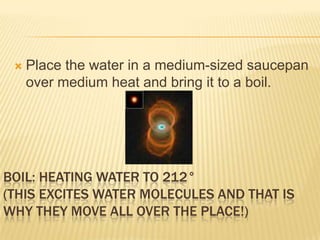 BOIL: HEATING WATER TO 212°
(THIS EXCITES WATER MOLECULES AND THAT IS
WHY THEY MOVE ALL OVER THE PLACE!)
 Place the water in a medium-sized saucepan
over medium heat and bring it to a boil.
 
