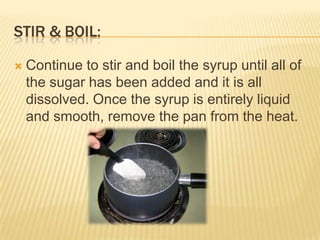 STIR & BOIL:
 Continue to stir and boil the syrup until all of
the sugar has been added and it is all
dissolved. Once the syrup is entirely liquid
and smooth, remove the pan from the heat.
 