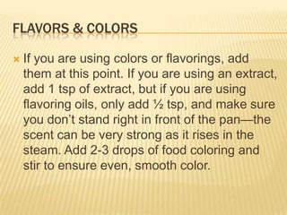 FLAVORS & COLORS
 If you are using colors or flavorings, add
them at this point. If you are using an extract,
add 1 tsp of extract, but if you are using
flavoring oils, only add ½ tsp, and make sure
you don‟t stand right in front of the pan—the
scent can be very strong as it rises in the
steam. Add 2-3 drops of food coloring and
stir to ensure even, smooth color.
 