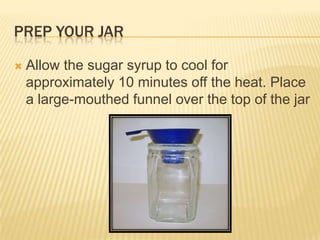 PREP YOUR JAR
 Allow the sugar syrup to cool for
approximately 10 minutes off the heat. Place
a large-mouthed funnel over the top of the jar
 