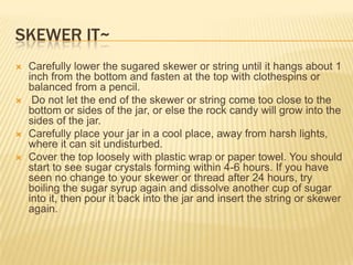 SKEWER IT~
 Carefully lower the sugared skewer or string until it hangs about 1
inch from the bottom and fasten at the top with clothespins or
balanced from a pencil.
 Do not let the end of the skewer or string come too close to the
bottom or sides of the jar, or else the rock candy will grow into the
sides of the jar.
 Carefully place your jar in a cool place, away from harsh lights,
where it can sit undisturbed.
 Cover the top loosely with plastic wrap or paper towel. You should
start to see sugar crystals forming within 4-6 hours. If you have
seen no change to your skewer or thread after 24 hours, try
boiling the sugar syrup again and dissolve another cup of sugar
into it, then pour it back into the jar and insert the string or skewer
again.
 