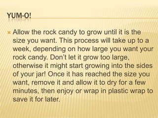 YUM-O!
 Allow the rock candy to grow until it is the
size you want. This process will take up to a
week, depending on how large you want your
rock candy. Don‟t let it grow too large,
otherwise it might start growing into the sides
of your jar! Once it has reached the size you
want, remove it and allow it to dry for a few
minutes, then enjoy or wrap in plastic wrap to
save it for later.
 