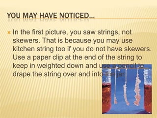 YOU MAY HAVE NOTICED…
 In the first picture, you saw strings, not
skewers. That is because you may use
kitchen string too if you do not have skewers.
Use a paper clip at the end of the string to
keep in weighted down and use a pencil to
drape the string over and into the jar.
 