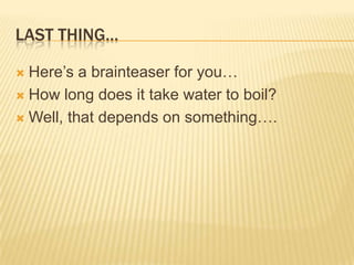 LAST THING…
 Here‟s a brainteaser for you…
 How long does it take water to boil?
 Well, that depends on something….
 