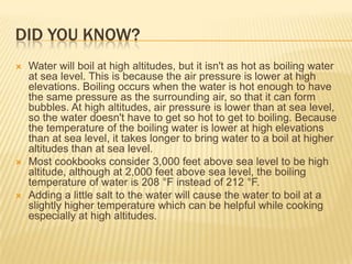 DID YOU KNOW?
 Water will boil at high altitudes, but it isn't as hot as boiling water
at sea level. This is because the air pressure is lower at high
elevations. Boiling occurs when the water is hot enough to have
the same pressure as the surrounding air, so that it can form
bubbles. At high altitudes, air pressure is lower than at sea level,
so the water doesn't have to get so hot to get to boiling. Because
the temperature of the boiling water is lower at high elevations
than at sea level, it takes longer to bring water to a boil at higher
altitudes than at sea level.
 Most cookbooks consider 3,000 feet above sea level to be high
altitude, although at 2,000 feet above sea level, the boiling
temperature of water is 208 °F instead of 212 °F.
 Adding a little salt to the water will cause the water to boil at a
slightly higher temperature which can be helpful while cooking
especially at high altitudes.
 