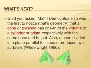 WHAT’S NEXT?
 Glad you asked: Math! Democritus also was
the first to notice (that‟s geometry) that a
cone or pyramid has one-third the volume of
a cylinder or prism respectively with the
same base and height. Also, a cone divided
in a plane parallel to its base produces two
surfaces (Wheelwright 1966).
 