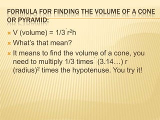 FORMULA FOR FINDING THE VOLUME OF A CONE
OR PYRAMID:
 V (volume) = 1/3 r2h
 What‟s that mean?
 It means to find the volume of a cone, you
need to multiply 1/3 times  (3.14…) r
(radius)2 times the hypotenuse. You try it!
 